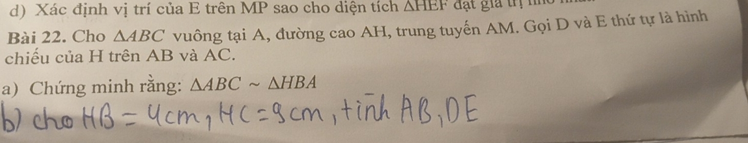 Xác định vị trí của E trên MP sao cho diện tích △ HEF đạt gia trị n 
Bài 22. Cho △ ABC vuông tại A, đường cao AH, trung tuyến AM. Gọi D và E thứ tự là hình 
chiếu của H trên AB và AC. 
a) Chứng minh rằng: △ ABCsim △ HBA