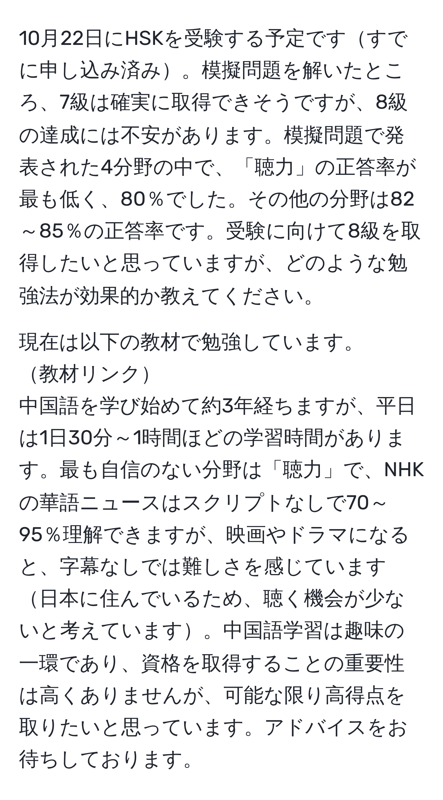 10月22日にHSKを受験する予定ですすでに申し込み済み。模擬問題を解いたところ、7級は確実に取得できそうですが、8級の達成には不安があります。模擬問題で発表された4分野の中で、「聴力」の正答率が最も低く、80％でした。その他の分野は82～85％の正答率です。受験に向けて8級を取得したいと思っていますが、どのような勉強法が効果的か教えてください。

現在は以下の教材で勉強しています。  
教材リンク  
中国語を学び始めて約3年経ちますが、平日は1日30分～1時間ほどの学習時間があります。最も自信のない分野は「聴力」で、NHKの華語ニュースはスクリプトなしで70～95％理解できますが、映画やドラマになると、字幕なしでは難しさを感じています日本に住んでいるため、聴く機会が少ないと考えています。中国語学習は趣味の一環であり、資格を取得することの重要性は高くありませんが、可能な限り高得点を取りたいと思っています。アドバイスをお待ちしております。