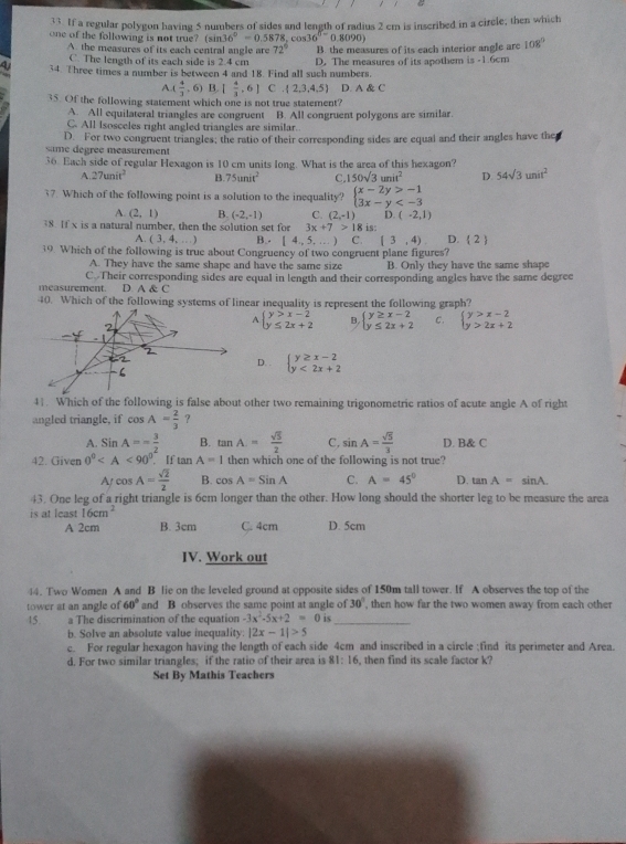 If a regular polygon having 5 numbers of sides and length of radius 2 cm is inscribed in a circle; then which
one of the following is not true? (sin 36°=0.5878,cos 36^(circ -)0.8090)
A the measures of its each central angle are 72° B. the measures of its each interior angle are 108°
C. The length of its each side is 2.4 cm
4 34. Three times a number is between 4 and 18. Find all such numbers. D. The measures of its apothem is -1.6cm
x 4/3  , 6) B [ 4/3 ,6] C  2,3,4,5 D A C
35. Of the following statement which one is not true statement?
A. All equilateral triangles are congruent B. All congruent polygons are similar.
C. All Isosceles right angled triangles are similar.
same degrée measurement D. For two congruent triangles; the ratio of their corresponding sides are equal and their angles have the
36. Each side of regular Hexagon is 10 cm units long. What is the area of this hexagon?
A 27unit^2 B.75unit^2 C. 150sqrt(3)unit^2 D. 54sqrt(3)unit^2
37. Which of the following point is a solution to the inequality? beginarrayl x-2y>-1 3x-y
A. (2,1) B. (-2,-1) C. (2,-1) D. (-2,1)
38. If x is a natural number, then the solution set for 3x+7>1 8 is: D.  2 
A. (3,4,...) B. [4,5,...) C. [3,4)
19. Which of the following is true about Congruency of two congruent plane figures?
A. They have the same shape and have the same size B. Only they have the same shape
measurement. C.Their corresponding sides are equal in length and their corresponding angles have the same degree
D A C
40. Which of the following systems of linear inequality is represent the following graph?
A beginarrayl y>x-2 y≤ 2x+2endarray. B. beginarrayl y≥ x-2 y≤ 2x+2endarray. C. beginarrayl y>x-2 y>2x+2endarray.
D. . beginarrayl y≥ x-2 y<2x+2endarray.
4|. Which of the following is false about other two remaining trigonometric ratios of acute angle A of right
angled triangle, if cos A= 2/3  ？
A. SinA=- 3/2  B. tan A= sqrt(5)/2  C, sin A= sqrt(5)/3  D. B& C
42. Given 0° If tan A=1 then which one of the following is not true?
A cos A= sqrt(2)/2  B. cos A=SinA C. A=45° D. tan A= sinA.
43. One leg of a right triangle is 6cm longer than the other. How long should the shorter leg to be measure the area
is at least 16cm^2
A 2cm B. 3cm C. 4cm D. 5cm
IV. Work out
44. Two Women A and B lie on the leveled ground at opposite sides of 150m tall tower. If A observes the top of the
tower at an angle of 60° and B observes the same point at angle of 30° , then how far the two women away from each other
45. a The discrimination of the equation -3x^2-5x+2=0 is_
b. Solve an absolute value inequality. |2x-1|>5
c. For regular hexagon having the length of each side 4cm and inscribed in a circle ;find its perimeter and Area.
d. For two similar triangles; if the ratio of their area is 81:16 the  ind its scale factor k
Set By Mathis Teachers