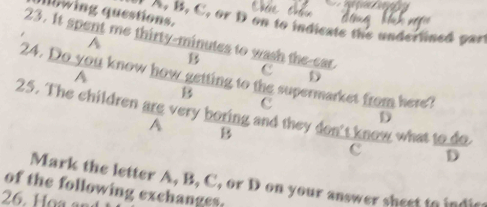 lowing questions. 
B, C, or D on to indicate the underlined part 
23. It spent me thirty-minutes to wash the-car. 
A 
B 
A 
C D 
24. Do you know how getting to the supermarket from here? 
B 
c 
25. The children are very boring and they don't know what t  1000/D 
A 
D 
B 

c 
Mark the letter A, B, C, or D on your answer sheet to indte 
of the following exchanges. 
26. Họa an