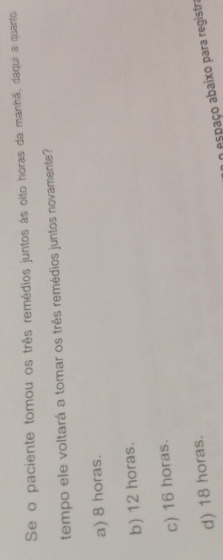 Se o paciente tomou os três remédios juntos às oito horas da manhã, daqui a quanto
tempo ele voltará a tomar os três remédios juntos novamente?
a) 8 horas.
b) 12 horas.
c) 16 horas.
d) 18 horas.
O espaço abaixo para registra