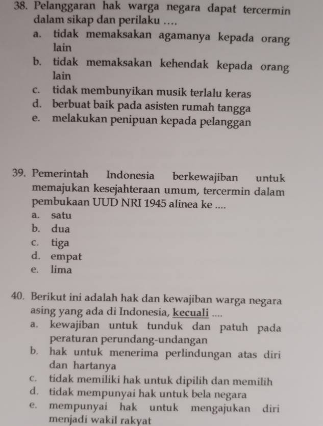 Pelanggaran hak warga negara dapat tercermin
dalam sikap dan perilaku ....
a. tidak memaksakan agamanya kepada orang
lain
b. tidak memaksakan kehendak kepada orang
lain
c. tidak membunyikan musik terlalu keras
d. berbuat baik pada asisten rumah tangga
e. melakukan penipuan kepada pelanggan
39. Pemerintah Indonesia berkewajiban untuk
memajukan kesejahteraan umum, tercermin dalam
pembukaan UUD NRI 1945 alinea ke ....
a. satu
b. dua
c. tiga
d. empat
e. lima
40. Berikut ini adalah hak dan kewajiban warga negara
asing yang ada di Indonesia, kecuali ....
a. kewajiban untuk tunduk dan patuh pada
peraturan perundang-undangan
b. hak untuk menerima perlindungan atas diri
dan hartanya
c. tidak memiliki hak untuk dipilih dan memilih
d. tidak mempunyai hak untuk bela negara
e. mempunyai hak untuk mengajukan diri
menjadi wakil rakyat