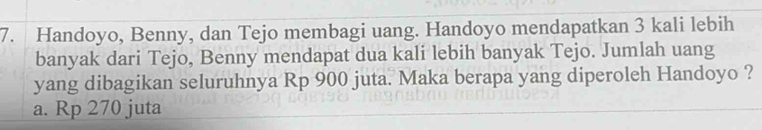 Handoyo, Benny, dan Tejo membagi uang. Handoyo mendapatkan 3 kali lebih
banyak dari Tejo, Benny mendapat dua kali lebih banyak Tejo. Jumlah uang
yang dibagikan seluruhnya Rp 900 juta. Maka berapa yang diperoleh Handoyo ?
a. Rp 270 juta