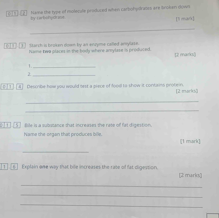 0|1].[2] Name the type of molecule produced when carbohydrates are broken down 
by carbohydrase. 
[1 mark] 
_ 
0 1 . 3] Starch is broken down by an enzyme called amylase. 
Name two places in the body where amylase is produced. 
[2 marks] 
0| 1 . 4 Describe how you would test a piece of food to show it contains protein. 
[2 marks] 
_ 
_ 
0 1 . 5] Bile is a substance that increases the rate of fat digestion. 
Name the organ that produces bile. 
[1 mark] 
_ 
1 . 6 Explain one way that bile increases the rate of fat digestion. 
[2 marks] 
_ 
_ 
_