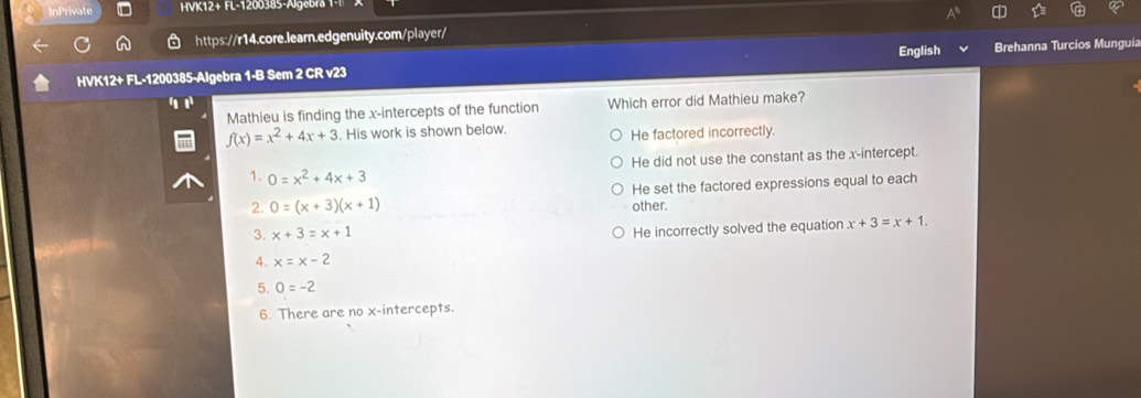 InPrivate HVK12+ FL-1200385-Algebra 1-
https://r14.core.learn.edgenuity.com/player/
English
HVK12+ FL-1200385-Algebra 1-B Sem 2 CR v23 Brehanna Turcios Munguia
Mathieu is finding the x-intercepts of the function Which error did Mathieu make?
f(x)=x^2+4x+3. His work is shown below.
He factored incorrectly.
He did not use the constant as the x-intercept.
1. 0=x^2+4x+3
He set the factored expressions equal to each
2. 0=(x+3)(x+1) other.
3. x+3=x+1
He incorrectly solved the equation x+3=x+1. 
4. x=x-2
5. 0=-2
6. There are no x-intercepts.