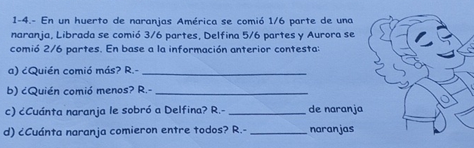 1-4.- En un huerto de naranjas América se comió 1/6 parte de una 
naranja, Librada se comió 3/6 partes, Delfina 5/6 partes y Aurora se 
comió 2/6 partes. En base a la información anterior contesta: 
a) ¿Quién comió más? R.-_ 
b) cQuién comió menos? R.-_ 
c) ¿Cuánta naranja le sobró a Delfina? R.- _de naranja 
d) ¿Cuánta naranja comieron entre todos? R.- _naranjas