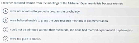 Titchener excluded women from the meetings of the Titchener Experimentalists because women;
A were not admitted to graduate programs in psychology.
B were believed unable to grasp the pure research methods of experimentation.
C) could not be admitted without their husbands, and none had married experimental psychologists.
D) were too pure to smoke.