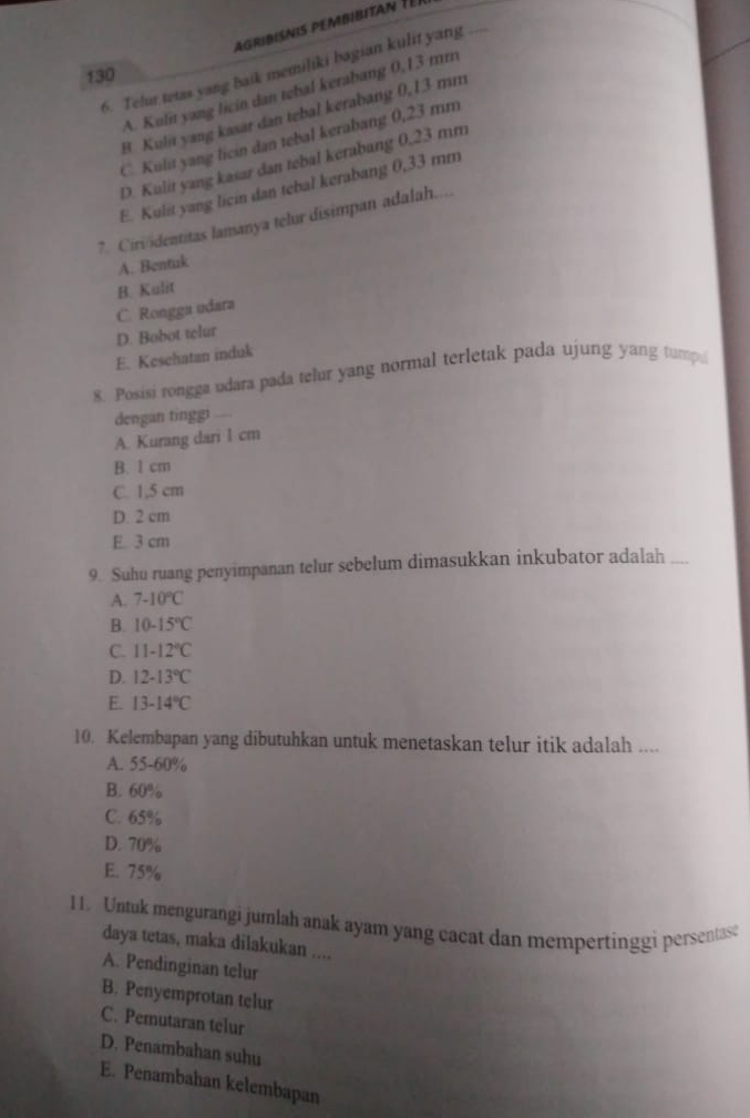 agribisnis pembibita é é r
6. Telur tetas yang baik memiliki bagian kulit yang_
130
A. Kulit yang licin dan tebal kerabang 0,13 mm
B Kulit yang kasar dan tebal kerabang 0,13 mm
C. Kulit yang licin dan tebal kerabang 0,23 mm
D. Kulit yang kasar dan tebal kerabang 0,23 mm
E. Kulit yang licin dan tebal kerabang 0,33 mm
? Ciriidentitas lamanya telur disimpan adalah...
A. Bentuk
B. Kulit
C. Rongga udara
D. Bobot telur
E. Kesehatan induk
8. Posisi rongga udara pada telur yang normal terletak pada ujung yang tump
dengan tinggi
A. Kurang dari 1 cm
B. 1 cm
C. 1,5 cm
D. 2 cm
E. 3 cm
9. Suhu ruang penyimpanan telur sebelum dimasukkan inkubator adalah ....
A. 7-10°C
B. 10-15°C
C. 11-12°C
D. 12.13°C
E. 13-14°C
10. Kelembapan yang dibutuhkan untuk menetaskan telur itik adalah ....
A. 55-60%
B. 60%
C. 65%
D. 70%
E. 75%
11. Untuk mengurangi jumlah anak ayam yang cacat dan mempertinggi persentast
daya tetas, maka dilakukan ....
A. Pendinginan telur
B. Penyemprotan telur
C. Pemutaran telur
D. Penambahan suhu
E. Penambahan kelembapan