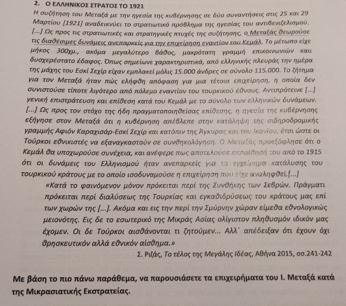 Ο ΕΛΛΗΝΙΚΟΣ ΣΤΡΑΤΟΣ ΤΟ 1921
Η συξηήτηση του Μεταξάαμεατηναηγεσαία της κυΒέρνησης σε δύο συναντηήησαεις στις 25 και 29
Μαρτίου 〔1921] αναδεικνύεια τοοτρατιοωνατίικόαπαροόΒθληαματηοςαοηνεσοίαςατου αντιΒβενιζοελιαμού.
(...〕 Οςαπροςατιςαοσοτρατίικωνίτίικές καιασατρατηνγίικέεςαπτουοαχκέίςατηςαουοξαητησοηςοοαΜεταίξαοςαοΒοεαωνρούόσαε
τις διαθοέροαιρμιαεςαοδαυναάμιεαιςανεαπκαρκείςαγιατηνοεαπαιχαείροησαηαεναντίονν του Κεμιάλο οΤορμέτωνπιο είχε
μήκος 3οΟχμ, ακόμα ομεγαλότερο ΒάθοςΚ μακρότατηοΚγραμμή επικοινωνιών και
δυσοαχοερέαστατοεέδαρφροςαΚοπιίωοςασοημιείωνεαοχαρακΚτηριστικάς από ελληνικηήςαοπολεαυραάαοςοατηναοημρίέρα
τηοςοαμαάαχοηοςοτουνοΕοσακίοδεχίροείχαναερμιοπκαλακείομιοόλις 15.οοΟ άνδροεςοσαοεοσαοόνολο 115.0ΟΟ. Τοοζητημα
για τον Μεταξά ήταν πώς ελήφδη απόφαση για μια τέτοια επιχείρησης η οποία δεν
συνιασοτοόσεαοτίποοτεολιγνότεροαπόδοπκόλεμιοεναντίον τουνο τουρκικοόύόνοέθνουοςΚοΑαντιακηρότοεινε [...]
γενικηήαοεπιστραάτενυνση καιοεπίδεση κατά του Κεμίάλνομεο τοοσόνολοτωννοελληνικιών δυνάμιεων.
(..] Οςακπροςαοτοναστόχοοτης ήδηαπραγματοποιηθείσας επίθεσοηοςίοηαοηγνεασαίαοτηςακυοΒΚέρνησης
εξήνησεοστον Μεταξάοότιη κυΒέρνηση απέθλεπε στην κατάληψίιηοτης σιδηροδρομικής
ΚΒγραρμαρμαήοςαΑαφριόναΚαραχαιαάρίΕσκίοΣεχίρακαιακατοόοπαινατηοςοαοΑαγνκυορίαοςακαιρτουίοίκονίουαςο έται ώνστε οι
Τούρκοι εδνικιστές να εξαναγκαστούν σε συνθηκολόγνησηι Ο Μεταίάίοςαηιροεοξοόοφολησε ότι ο
Κεμάλοδααουνποχαωρούσεα συνέχειας και ανέρφρερεαπαωνιςααποτελούόσεαπτεποίδνηοήηντου από το 1915
ότι οι δυνάμαεις του Εληνιομούν κήταν ανεπκαρκείς για τοοεγαχκείρηίρμαοκατοαάαλνυονοσοηςοτου
τουρκικού κράτουοςμε το οποίο ισοδυνααμούσε η επιαχοεοίρησηα πουιείχε αναληφδεί.[...]
Κατάοτο ΚφααινόρμαενοοναμιόνοναπηρόκειταιαπιερίοτηςαοΣουορνοδοαήακηοςαοτοωνοΕοεαθρίώίναοΚΠηραάανγναμιατι
πηρόκειταιαπερί διαλόσεωνςαοτης Τουρκίαςα κκαιοεγκαθιδρρύσεωνος τουαοκρίάτονυνοςαομιααςοεπί
τωναχοωονρίώόνατης σ..Ρ. ΑκόρμιακαιοειςατηηναπιερίοτηνοΕαμικόρνην χώρραναείμεδα εδνοολογνικώς
μειονότηςδ Εις δεοτοοεσωντερίικό της ΜικράςοΑσίας ολίγιστον πληθυσμόν ιδικόν μας
έχομενί Οι δε Τούρκοι αισθάνονταιοτι οζητούόμενα. Αλλί απέδειξανοότιοέχουνο όχι
θρησκευτικόν αλλά εθνικόν αίσθημα.»
Σ. Ριάς, Το τέλος της Μεγάλης Ιδέας, Αθήνα 2015, σσ.241-242
Με βάσηαοτο πιο πάνω παράθεμαρ να παρουσιάσετε τα επιχειρήματα του Ι. Μεταξά κατά
της Μικρασιατικής Εκστρατείας.