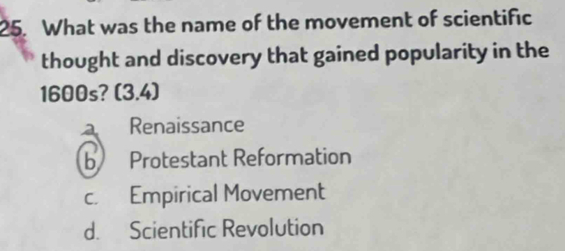 What was the name of the movement of scientific
thought and discovery that gained popularity in the
1600s? (3,4)
a Renaissance
b Protestant Reformation
c. Empirical Movement
d. Scientific Revolution