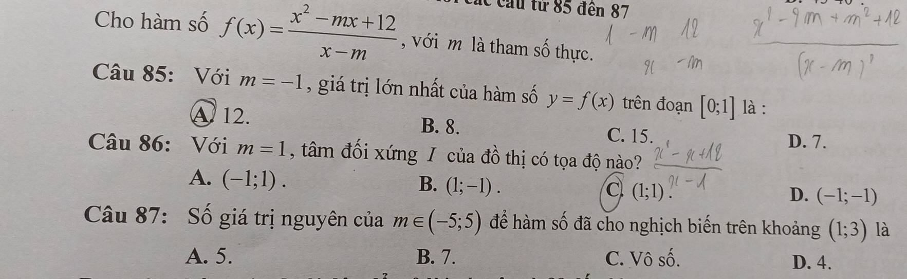 lc cầu tử 85 đến 87
Cho hàm số f(x)= (x^2-mx+12)/x-m  , với m là tham số thực.
Câu 85: Với m=-1 , giá trị lớn nhất của hàm số y=f(x) trên đoạn [0;1] là :
A 12. B. 8. C. 15.
D. 7.
Câu 86: Với m=1 , tâm đối xứng / của đồ thị có tọa độ nào?
A. (-1;1).
B. (1;-1).
C (1;1)
D. (-1;-1)
Câu 87: Số giá trị nguyên của m∈ (-5;5) để hàm số đã cho nghịch biến trên khoảng (1;3) là
A. 5. B. 7. C. Vô số.
D. 4.