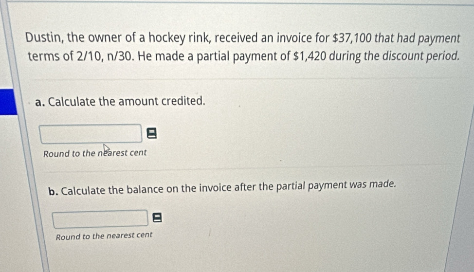 Dustin, the owner of a hockey rink, received an invoice for $37,100 that had payment 
terms of 2/10, n/30. He made a partial payment of $1,420 during the discount period. 
a. Calculate the amount credited. 
Round to the nearest cent 
b. Calculate the balance on the invoice after the partial payment was made. 
Round to the nearest cent