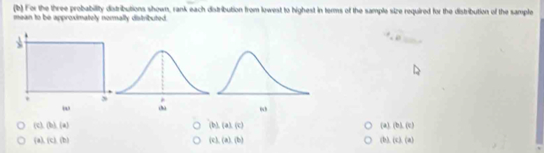 For the three probability distributions shown, rank each distribution from lowest to highest in terms of the sample size required for the distribution of the sample
mean to be approximately normally distributed.
0
(b),(a),(c)
 c ,(b),(a) (a). (b),(c)
 a , c ,(b)
(c),(a),(b)
6, (c),(a)