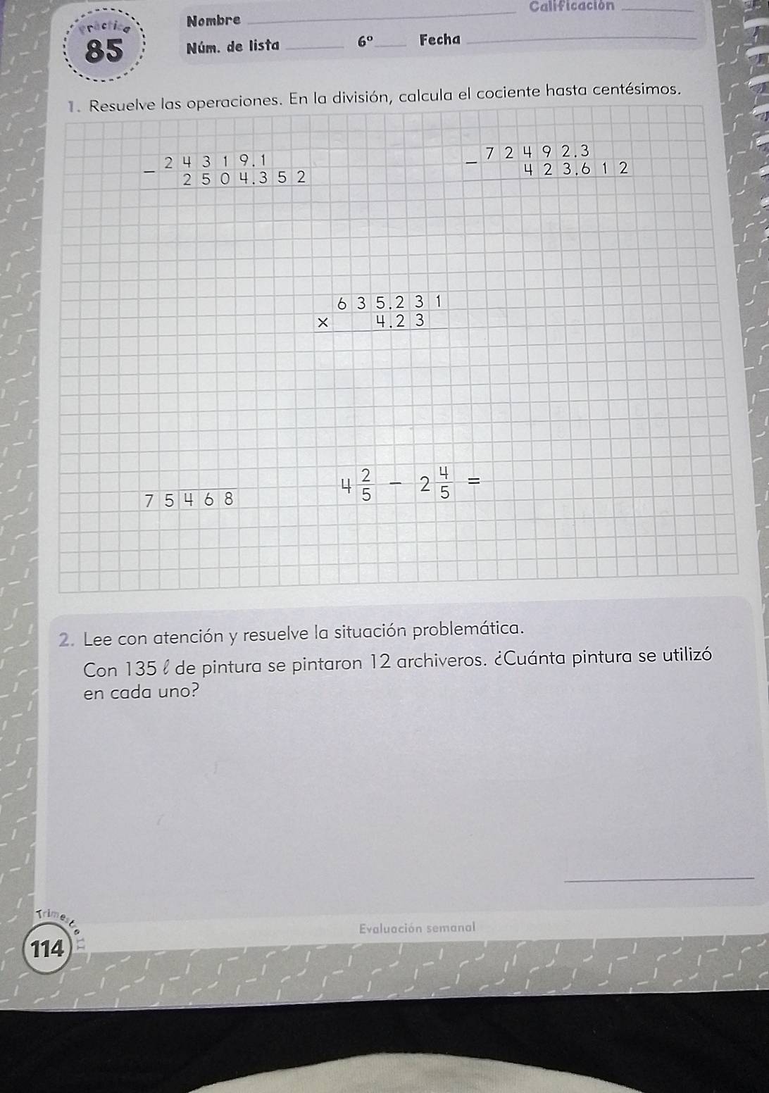 Calificación_ 
ráctica Nombre 
85 Núm. de lista _ 6° _ Fecha_ 
1. Resuelve las operaciones. En la división, calcula el cociente hasta centésimos.
beginarrayr 24319.1 -2504.352 endarray
beginarrayr 72492.3 -423.612 hline endarray
beginarrayr 635.231 * 4.23 hline endarray
beginarrayr 75encloselongdiv 468endarray
4 2/5 -2 4/5 =
2. Lee con atención y resuelve la situación problemática. 
Con 135 l de pintura se pintaron 12 archiveros. ¿Cuánta pintura se utilizó 
en cada uno? 
_ 
Trime 
Evaluación semanal 
114