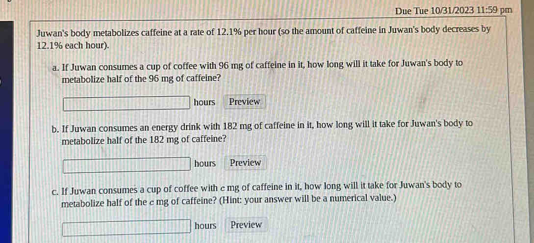 Due Tue 10/31/2023 11:59 pm 
Juwan's body metabolizes caffeine at a rate of 12.1% per hour (so the amount of caffeine in Juwan's body decreases by
12.1% each hour). 
a. If Juwan consumes a cup of coffee with 96 mg of caffeine in it, how long will it take for Juwan's body to 
metabolize half of the 96 mg of caffeine?
□ □ □ □ □ hours Preview 
b. If Juwan consumes an energy drink with 182 mg of caffeine in it, how long will it take for Juwan's body to 
metabolize half of the 182 mg of caffeine?
□ □ □ □ hours Preview 
c. If Juwan consumes a cup of coffee with c mg of caffeine in it, how long will it take for Juwan's body to 
metabolize half of the c mg of caffeine? (Hint: your answer will be a numerical value.)
151 hours Preview