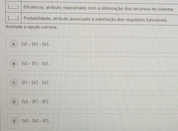 Eficiência, atributo relacionado com a otimização dos recursos do sistema.
_] Portabilidade, atributo associado à satisfação dos requisitos funcionais.
Assinale a opção correta:
A [V]-[V]-[V].
B [V]-[F]-[V].
C [F]-[V]-[V].
D [V]-[F]-[F].
E [V]-[V]-[F].