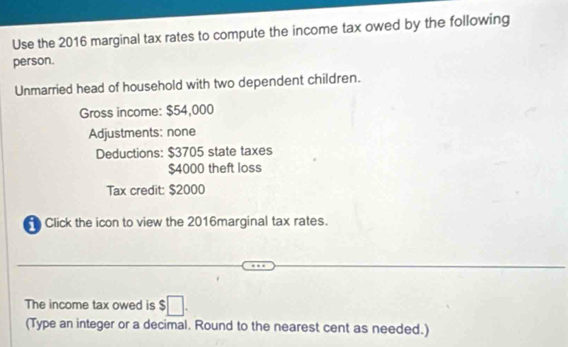 Use the 2016 marginal tax rates to compute the income tax owed by the following 
person. 
Unmarried head of household with two dependent children. 
Gross income: $54,000
Adjustments: none 
Deductions: $3705 state taxes
$4000 theft loss 
Tax credit: $2000
Click the icon to view the 2016marginal tax rates. 
The income tax owed is $□. 
(Type an integer or a decimal. Round to the nearest cent as needed.)