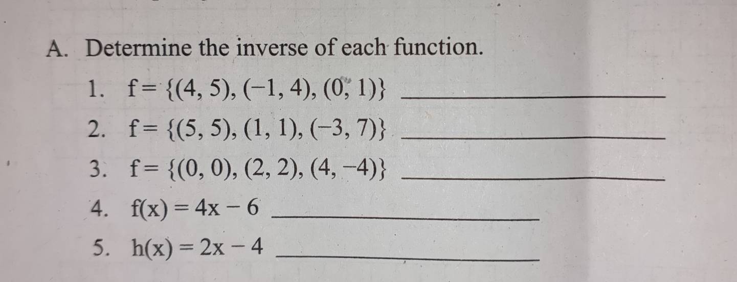 Determine the inverse of each function. 
1. f= (4,5),(-1,4),(0,1) _ 
2. f= (5,5),(1,1),(-3,7) _ 
3. f= (0,0),(2,2),(4,-4) _ 
4. f(x)=4x-6 _ 
5. h(x)=2x-4 _