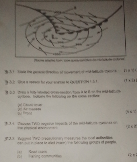 State the general direction of movement of mid-latitude cyclone. (1* 1)
3.3.2 Give a reason for your answer to QUESTION 1.3.1. (1* 2)
3.3.3 Draw a fully labelled cross-section frpm A to B on the mid-latitude 
cycione. Indicate the following on the cross section: 
(2) Cloud cover 
(b) Air masses 
(e) Front
(4* 1)
3.3.4 Discuss TWO negative impacts of the mid-latitude cyclones on 
the physical environment.
(2* 2)
3.3.5 Suggest TWO precautionary measures the local authorities 
can put in place to alert (warn) the following groups of people. 
(a) Road users 
(b) Fishing communities (2*