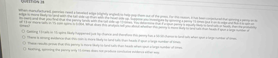 When manufactured, pennies need a beveled edge (slightly angled) to help pop them out of the press. For this reason, it has been conjectured that spinning a penny on its
edge is more likely to land with the tail side up than with the head side up. Suppose you investigate by spinning a penny 15 times (put it on its edge and flick it to spin on
its own) and that you find that the penny lands with the tail side up 13 times. You determine that if a spun penny is equally likely to land tails or heads, then the probability
times?
of 13 or more tails in 15 coin spins is 0.004. What does this analysis tell you about whether this penny is more likely to land tails than heads if spun a large number of
Getting 13 tails in 15 spins likely happened just by chance and therefore this penny has a 50-50 chance to land tails when spun a large number of times.
There is strong evidence that this coin is more likely to land tails than heads if spun a large number of times.
These results prove that this penny is more likely to land tails than heads when spun a large number of times.
Nothing, spinning the penny only 15 times does not produce conclusive evidence either way.