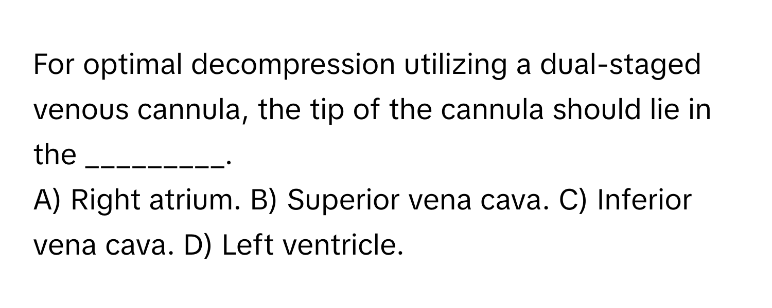 For optimal decompression utilizing a dual-staged venous cannula, the tip of the cannula should lie in the _________.

A) Right atrium. B) Superior vena cava. C) Inferior vena cava. D) Left ventricle.