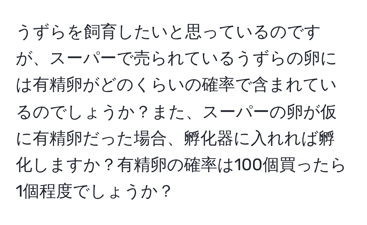 うずらを飼育したいと思っているのですが、スーパーで売られているうずらの卵には有精卵がどのくらいの確率で含まれているのでしょうか？また、スーパーの卵が仮に有精卵だった場合、孵化器に入れれば孵化しますか？有精卵の確率は100個買ったら1個程度でしょうか？