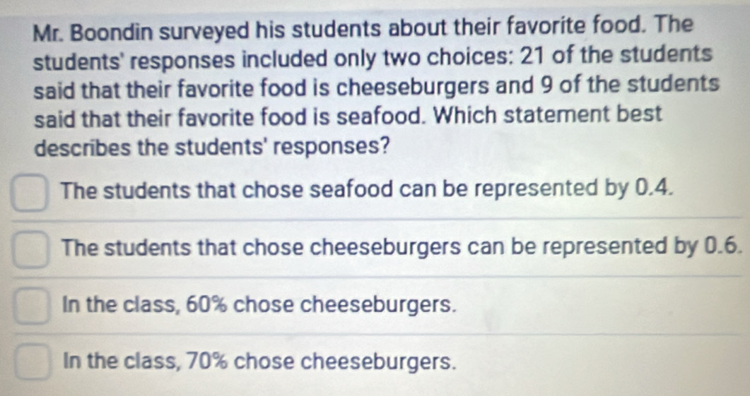 Mr. Boondin surveyed his students about their favorite food. The
students' responses included only two choices: 21 of the students
said that their favorite food is cheeseburgers and 9 of the students
said that their favorite food is seafood. Which statement best
describes the students' responses?
The students that chose seafood can be represented by 0.4.
The students that chose cheeseburgers can be represented by 0.6.
In the class, 60% chose cheeseburgers.
In the class, 70% chose cheeseburgers.