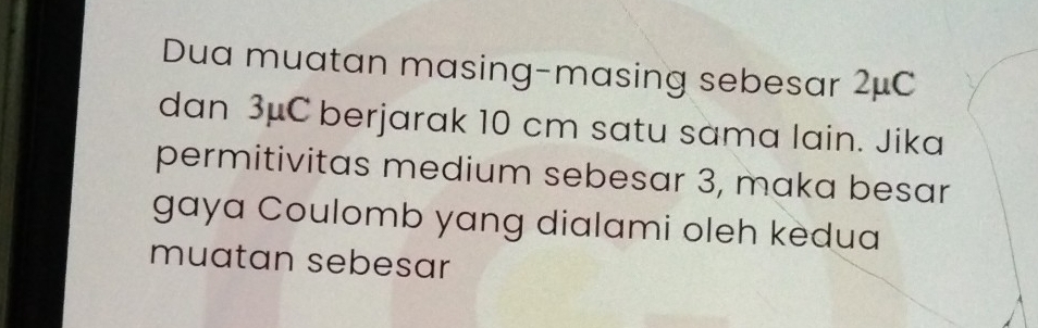 Dua muatan masing-masing sebesar 2μC
dan 3μC berjarak 10 cm satu sama lain. Jika 
permitivitas medium sebesar 3, maka besar 
gaya Coulomb yang dialami oleh kedua 
muatan sebesar