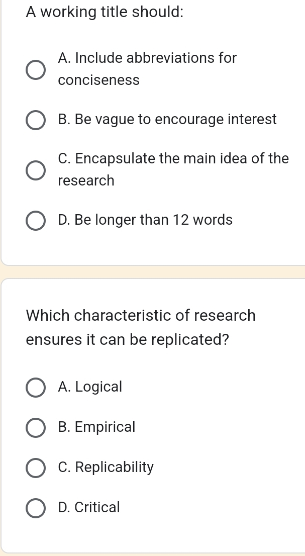 A working title should:
A. Include abbreviations for
conciseness
B. Be vague to encourage interest
C. Encapsulate the main idea of the
research
D. Be longer than 12 words
Which characteristic of research
ensures it can be replicated?
A. Logical
B. Empirical
C. Replicability
D. Critical