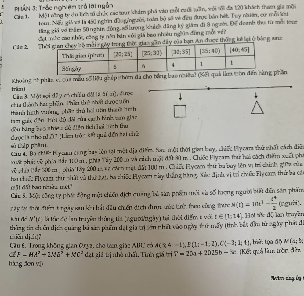 PHẢN 3: Trắc nghiệm trả lời ngắn
C Câu 1. Một công ty du lịch tố chức các tour khám phá vào mỗi cuối tuần, với tối đa 120 khách tham gia mồi
)
tour. Nếu giá vé là 450 nghìn đồng/người, toàn bộ số vé đều được bán hết. Tuy nhiên, cứ mỗi khi
tăng giá vé thêm 50 nghìn đồng, số lượng khách đăng ký giảm đi 8 người. Để doanh thu từ mỗi tour
đạt mức cao nhất, công ty nên bán với giá bao nhiêu nghìn đồng mỗi vé?
Câu 2.  An được thống kê lại ở bảng sau:
Khoảng tứ phân vị của mẫu số liệu ghép nhóm đã cho bằng bao nhiêu?  phần
trăm)
Câu 3. Một sợi đây có chiều dài là 6( m), được
chia thành hai phần. Phần thứ nhất được uốn
thành hình vuông, phần thứ hai uốn thành hình
□^((circ)^(□)
tam giác đều. Hỏi độ dài của cạnh hình tam giác
đều bằng bao nhiêu để diện tích hai hình thu
được là nhỏ nhất? (Làm tròn kết quả đến hai chữ
số thập phân).
Câu 4. Ba chiếc Flycam cùng bay lên tại một địa điểm. Sau một thời gian bay, chiếc Flycam thứ nhất cách điển
xuất phát về phía Bắc 100 m , phía Tây 200 m và cách mặt đất 80 m . Chiếc Flycam thứ hai cách điểm xuất phá
về phía Bắc 300 m , phía Tây 200 m và cách mặt đất 100 m . Chiếc Flycam thứ ba bay lên vị trí chính giữa của
hai chiếc Flycam thứ nhất và thứ hai, ba chiếc Flycam này thắng hàng. Xác định vị trí chiếc Flycam thứ ba các
mặt đất bao nhiêu mét?
Câu 5. Một công ty phát động một chiến dịch quảng bá sản phẩm mới và số lượng người biết đến sản phẩm
này tại thời điểm t ngày sau khi bắt đầu chiến dịch được ước tính theo công thức N(t)=10t^3)- t^4/2  (người).
Khi đó N'(t) là tốc độ lan truyền thông tin (người/ngày) tại thời điểm t với t∈ [1;14]. Hỏi tốc độ lan truyền
thông tin chiến dịch quảng bá sản phẩm đạt giá trị lớn nhất vào ngày thứ mấy (tính bắt đầu từ ngày phát đó
chiến dịch)?
Câu 6. Trong không gian 0xyz, cho tam giác ABC có A(3;4;-1),B(1;-1;2),C(-3;1;4) , biết tọa độ M(a;b;
để P=MA^2+2MB^2+MC^2 đạt giá trị nhỏ nhất. Tính giá trị T=20a+2025b-3c *  Kết quả làm tròn đến
hàng đơn vị)
Better day  by
