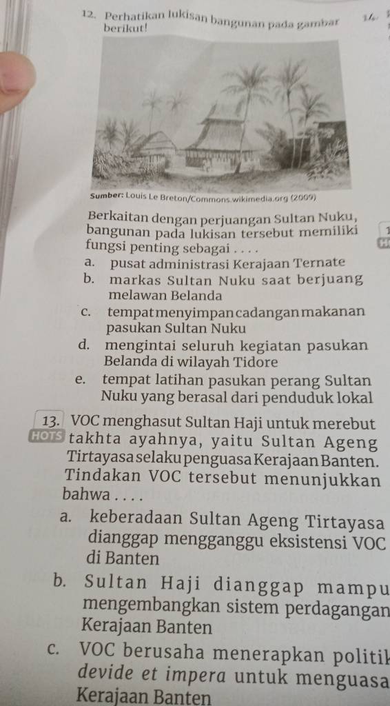 Perhatikan lukisan bangunan pada gambar
14. 1
berikut!
Sumber: Louis Le Breton/Commons.wikimedia.org (2009)
Berkaitan dengan perjuangan Sultan Nuku,
bangunan pada lukisan tersebut memiliki 1
fungsi penting sebagai . . . .
8
a. pusat administrasi Kerajaan Ternate
b. markas Sultan Nuku saat berjuang
melawan Belanda
c. tempat menyimpan cadangan makanan
pasukan Sultan Nuku
d. mengintai seluruh kegiatan pasukan
Belanda di wilayah Tidore
e. tempat latihan pasukan perang Sultan
Nuku yang berasal dari penduduk lokal
13. VOC menghasut Sultan Haji untuk merebut
Hois takhta ayahnya, yaitu Sultan Ageng
Tirtayasa selaku penguasa Kerajaan Banten.
Tindakan VOC tersebut menunjukkan
bahwa . . . .
a. keberadaan Sultan Ageng Tirtayasa
dianggap mengganggu eksistensi VOC
di Banten
b. Sultan Haji dianggap mampu
mengembangkan sistem perdagangan
Kerajaan Banten
c. VOC berusaha menerapkan politik
devide et impera untuk menguasa
Kerajaan Banten