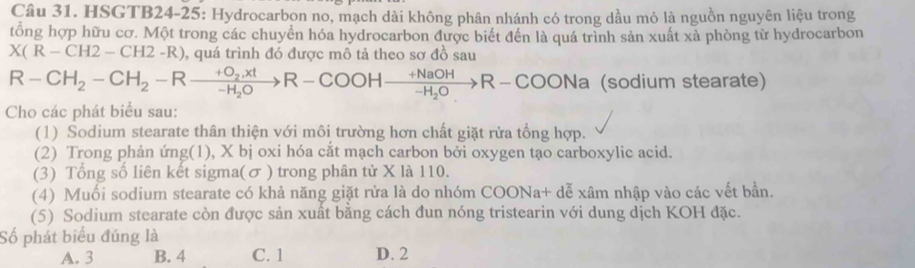 HSGTB24-25: Hydrocarbon no, mạch dài không phân nhánh có trong dầu mỏ là nguồn nguyên liệu trong
tổng hợp hữu cơ. Một trong các chuyển hóa hydrocarbon được biết đến là quá trình sản xuất xà phòng từ hydrocarbon
X(R-CH2-CH2-R) , quá trình đó được mô tả theo sơ đồ sau
R-CH_2-CH_2-Rxrightarrow +O_2,xtR-COOHxrightarrow +NaOHR-Cxrightarrow +NaOHR-COONa (sodium stearate)
Cho các phát biểu sau:
(1) Sodium stearate thân thiện với môi trường hơn chất giặt rửa tổng hợp.
(2) Trong phản ứng(1), X bị oxi hóa cắt mạch carbon bởi oxygen tạo carboxylic acid.
(3) Tổng số liên kết sigma(σ ) trong phân tử X là 110.
(4) Muối sodium stearate có khả năng giặt rửa là do nhóm COONa+ dễ xâm nhập vào các vết bần.
(5) Sodium stearate còn được sản xuất bằng cách đun nóng tristearin với dung dịch KOH đặc.
Số phát biểu đúng là
A. 3 B. 4 C. 1 D. 2