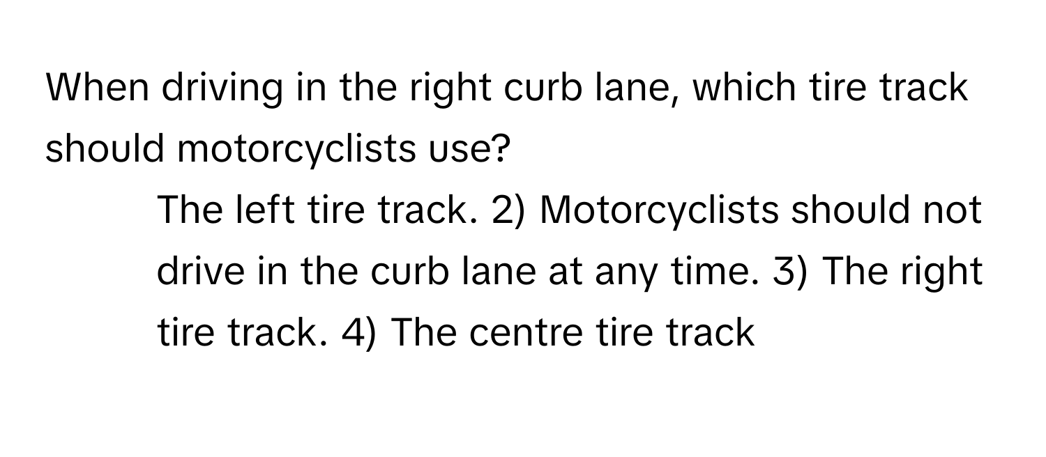 When driving in the right curb lane, which tire track should motorcyclists use?

1) The left tire track. 2) Motorcyclists should not drive in the curb lane at any time. 3) The right tire track. 4) The centre tire track