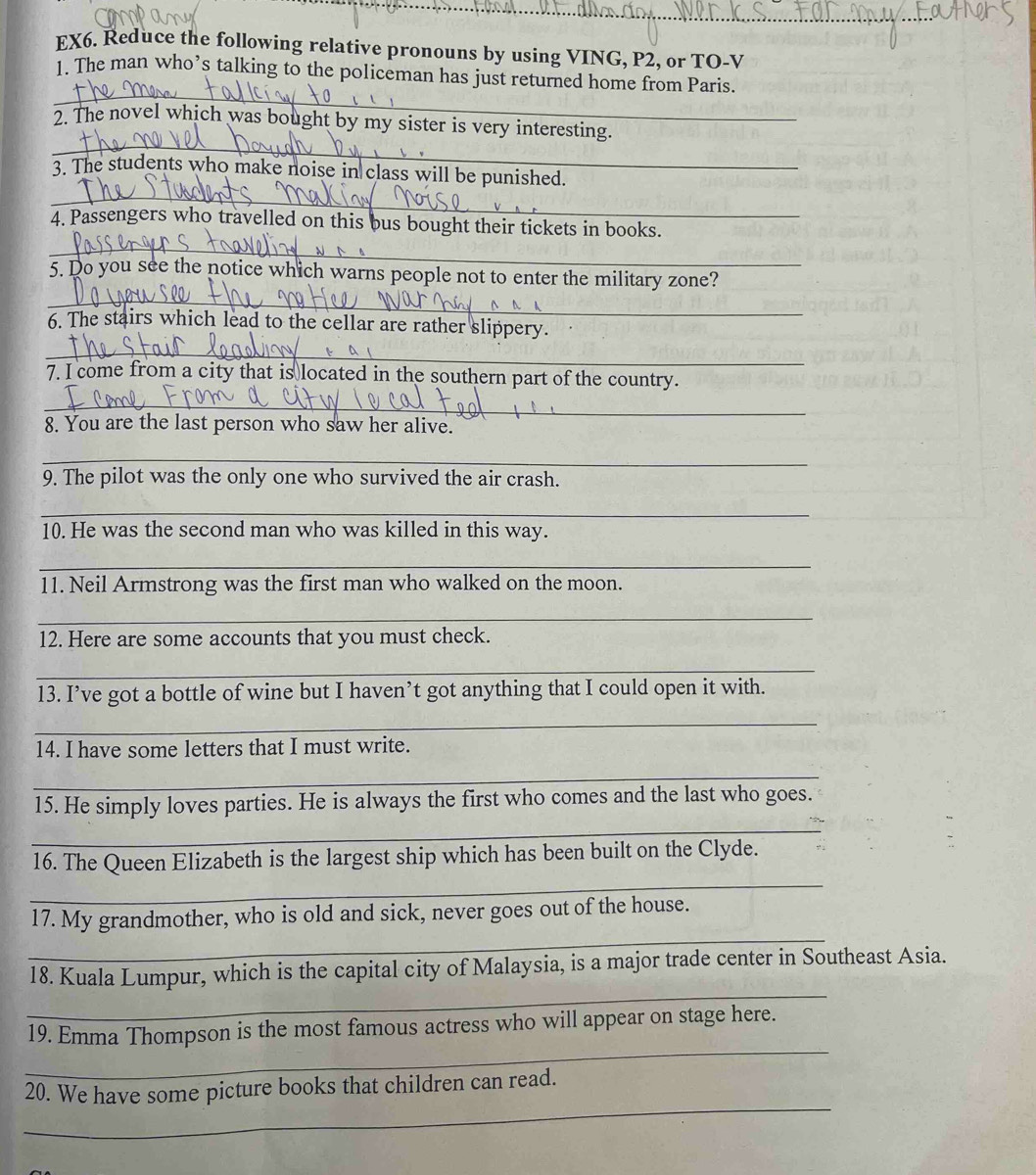 EX6. Reduce the following relative pronouns by using VING, P2, or TO-V 
_ 
1. The man who’s talking to the policeman has just returned home from Paris. 
_ 
2. The novel which was bought by my sister is very interesting. 
_ 
3. The students who make noise in class will be punished. 
4. Passengers who travelled on this bus bought their tickets in books. 
_ 
_ 
5. Do you see the notice which warns people not to enter the military zone? 
6. The stairs which lead to the cellar are rather slippery. 
_ 
7. I come from a city that is located in the southern part of the country. 
_ 
8. You are the last person who saw her alive. 
_ 
9. The pilot was the only one who survived the air crash. 
_ 
10. He was the second man who was killed in this way. 
_ 
11. Neil Armstrong was the first man who walked on the moon. 
_ 
12. Here are some accounts that you must check. 
_ 
13. I’ve got a bottle of wine but I haven’t got anything that I could open it with. 
_ 
14. I have some letters that I must write. 
_ 
15. He simply loves parties. He is always the first who comes and the last who goes. 
_ 
_ 
16. The Queen Elizabeth is the largest ship which has been built on the Clyde. 
_ 
17. My grandmother, who is old and sick, never goes out of the house. 
_ 
18. Kuala Lumpur, which is the capital city of Malaysia, is a major trade center in Southeast Asia. 
_ 
19. Emma Thompson is the most famous actress who will appear on stage here. 
_ 
20. We have some picture books that children can read.