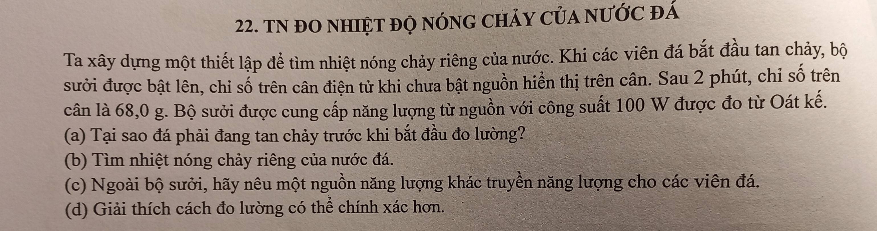 TN đO nHIệT đỌ nónG cHảy Của nƯớc đá 
Ta xây dựng một thiết lập để tìm nhiệt nóng chảy riêng của nước. Khi các viên đá bắt đầu tan chảy, bộ 
sưởi được bật lên, chỉ số trên cân điện tử khi chưa bật nguồn hiển thị trên cân. Sau 2 phút, chỉ số trên 
cân là 68, 0 g. Bộ sưởi được cung cấp năng lượng từ nguồn với công suất 100 W được đo từ Oát kế. 
(a) Tại sao đá phải đang tan chảy trước khi bắt đầu đo lường? 
(b) Tìm nhiệt nóng chảy riêng của nước đá. 
(c) Ngoài bộ sưởi, hãy nêu một nguồn năng lượng khác truyền năng lượng cho các viên đá. 
(d) Giải thích cách đo lường có thể chính xác hơn.