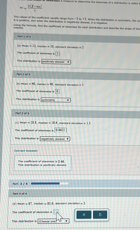 of skewness A measure to determine the skewness of a distribution is callled t
PC= (3(X-MO))/5) 
The values of the coefficient usually range from -3 to+3. When the distribution is symmetric, the co
it is positive; and when the distribution is negatively skewed, it is negative.
Using the formula, find the coefficient of skewness for each distribution and describe the shape of the
needed.
Part 1 of 4
(a) Mean =12 median =10 , standard deviation =2
The coefficient of skewness is 3
This distribution is positively skewed 
Part 2 of 4
(b) Mean =40 median =40 , standard deviation =5
The coefficient of skewness is
This distribution is symmetric
Part 3 of 4
(c) Mean =18.8 , median =18.6 , standard deviation =1.3
The coefficient of skewness is 0.4615
This distribution is negatively skewed '
Correct Answer:
The coefficient of skewness is 0.46.
This distribution is positively skewed.
Part: 3 / 4
Part 4 of 4
(d) Mean =97 , median =95.9 , standard deviation =3
The coefficient of skewness is
×
This distribution is (Choose one