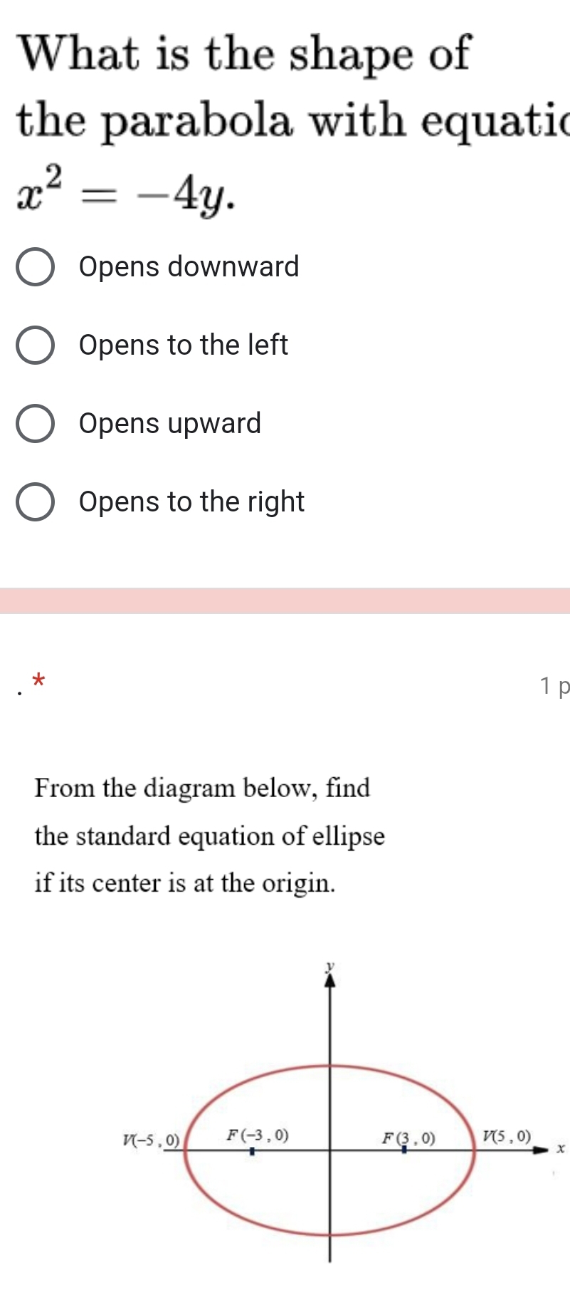 What is the shape of
the parabola with equatic
x^2=-4y.
Opens downward
Opens to the left
Opens upward
Opens to the right
1 p
From the diagram below, find
the standard equation of ellipse
if its center is at the origin.
x