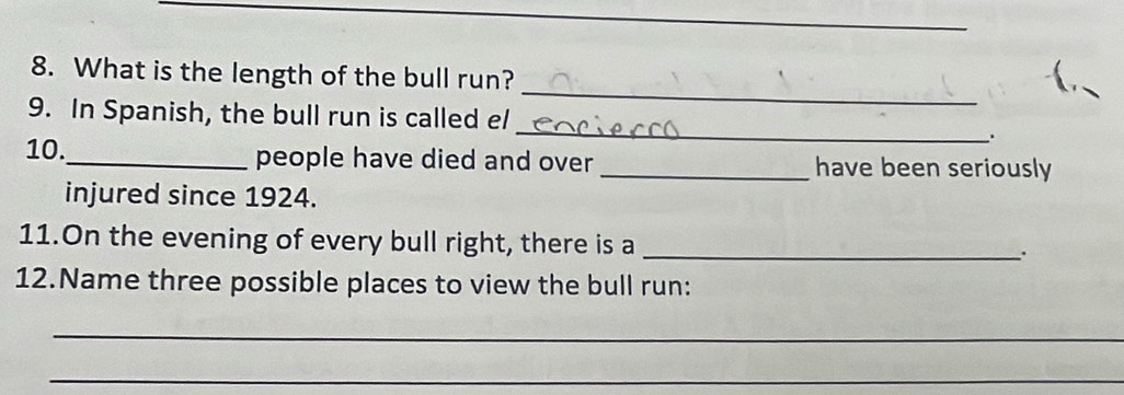 What is the length of the bull run? 
_ 
9. In Spanish, the bull run is called e/ 
_ 
. 
10._ people have died and over _have been seriously 
injured since 1924. 
11.On the evening of every bull right, there is a_ 
12.Name three possible places to view the bull run: 
_ 
_