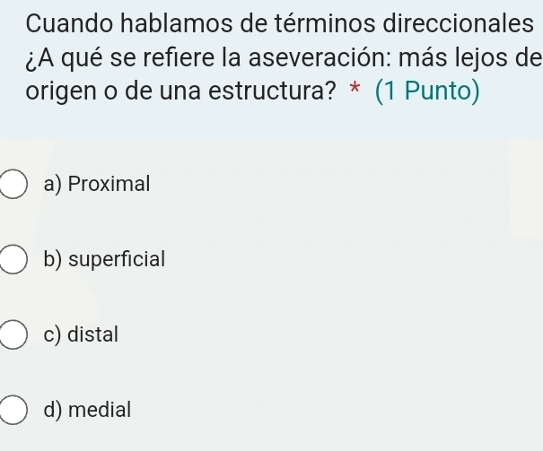 Cuando hablamos de términos direccionales
¿A qué se refiere la aseveración: más lejos de
origen o de una estructura? * (1 Punto)
a) Proximal
b) superficial
c) distal
d) medial