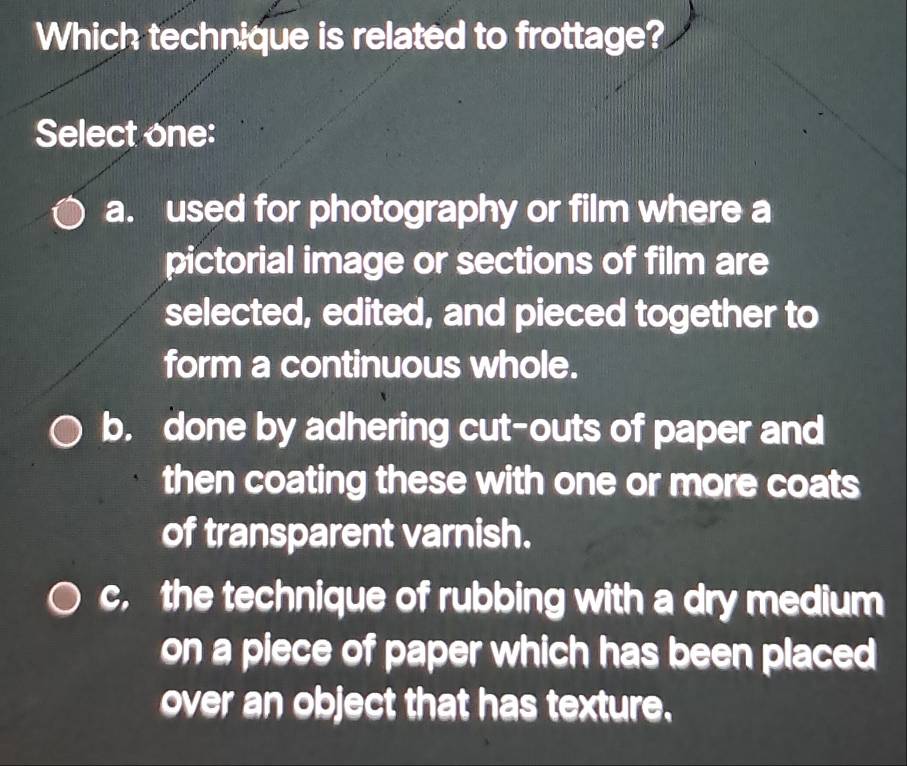 Which technique is related to frottage?
Select one:
a. used for photography or film where a
pictorial image or sections of film are
selected, edited, and pieced together to
form a continuous whole.
b. done by adhering cut-outs of paper and
then coating these with one or more coats
of transparent varnish.
c, the technique of rubbing with a dry medium
on a piece of paper which has been placed
over an object that has texture.