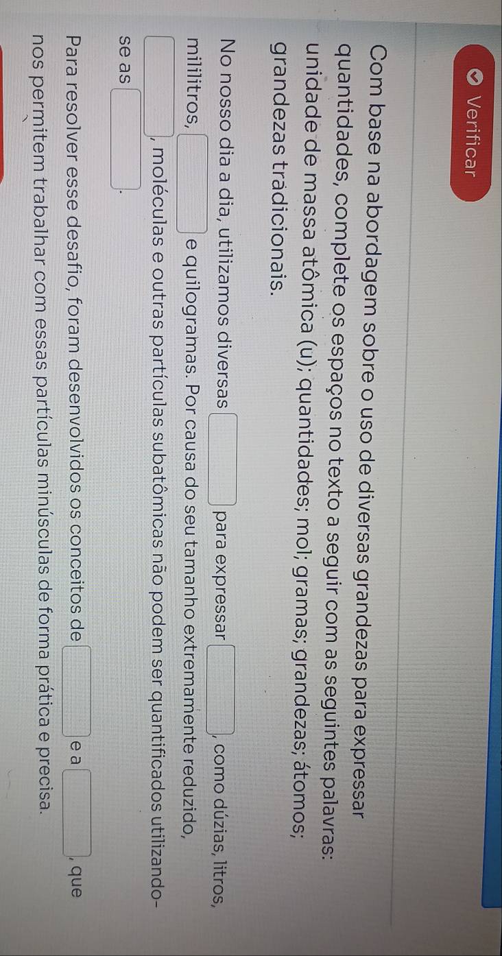 Verificar 
Com base na abordagem sobre o uso de diversas grandezas para expressar 
quantidades, complete os espaços no texto a seguir com as seguintes palavras: 
unidade de massa atômica (u); quantidades; mol; gramas; grandezas; átomos; 
grandezas trädicionais. 
No nosso dia a dia, utilizamos diversas □ para expressar □ , , como dúzias, litros, 
mililitros, □ 3x-220-frac  e quilogramas. Por causa do seu tamanho extremamente reduzido, 
, moléculas e outras partículas subatômicas não podem ser quantificados utilizando- 
se as □ □
Para resolver esse desafio, foram desenvolvidos os conceitos de □ e a □ , que 
nos permitem trabalhar com essas partículas minúsculas de forma prática e precisa.