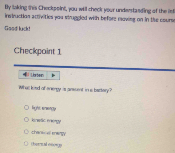 By taking this Checkpoint, you will check your understanding of the inf
instruction activities you struggled with before moving on in the course
Good luck!
Checkpoint 1
Listen
What kind of energy is present in a battery?
light energy
kinetic energy
chemical energy
thermal energy