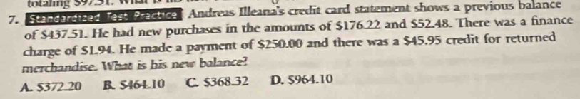 mg 397
7. Standardized Test Practice Andreas Illeana's credit card statement shows a previous balance
of $437.51. He had new purchases in the amounts of $176.22 and $52.48. There was a finance
charge of $1.94. He made a payment of $250.00 and there was a $45.95 credit for returned
merchandise. What is his new balance?
A. $372.20 B. $464.10 C. $368.32 D. $964.10