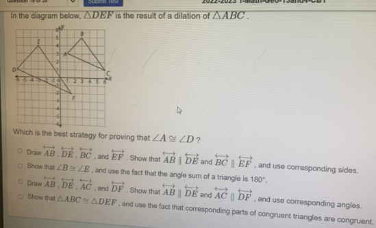 Submit rest
In the diagram below, △ DEF is the result of a dilation of △ ABC. 
Which is the best strategy for proving that ∠ A≌ ∠ D ?
Draw overleftrightarrow AB, overleftrightarrow DE, overleftrightarrow BC , and overleftrightarrow EF. Show that overleftrightarrow ABparallel overleftrightarrow DE and overleftrightarrow BCparallel overleftrightarrow EF , and use corresponding sides.
Show that ∠ B≌ ∠ E , and use the fact that the angle sum of a triangle is 180°.
Draw overleftrightarrow AB, overleftrightarrow DE, overleftrightarrow AC , and overleftrightarrow DF. Show that overleftrightarrow ABparallel overleftrightarrow DE and overleftrightarrow ACparallel overleftrightarrow DF , and use corresponding angles.
Show that △ ABC≌ △ DEF , and use the fact that corresponding parts of congruent triangles are congruent.