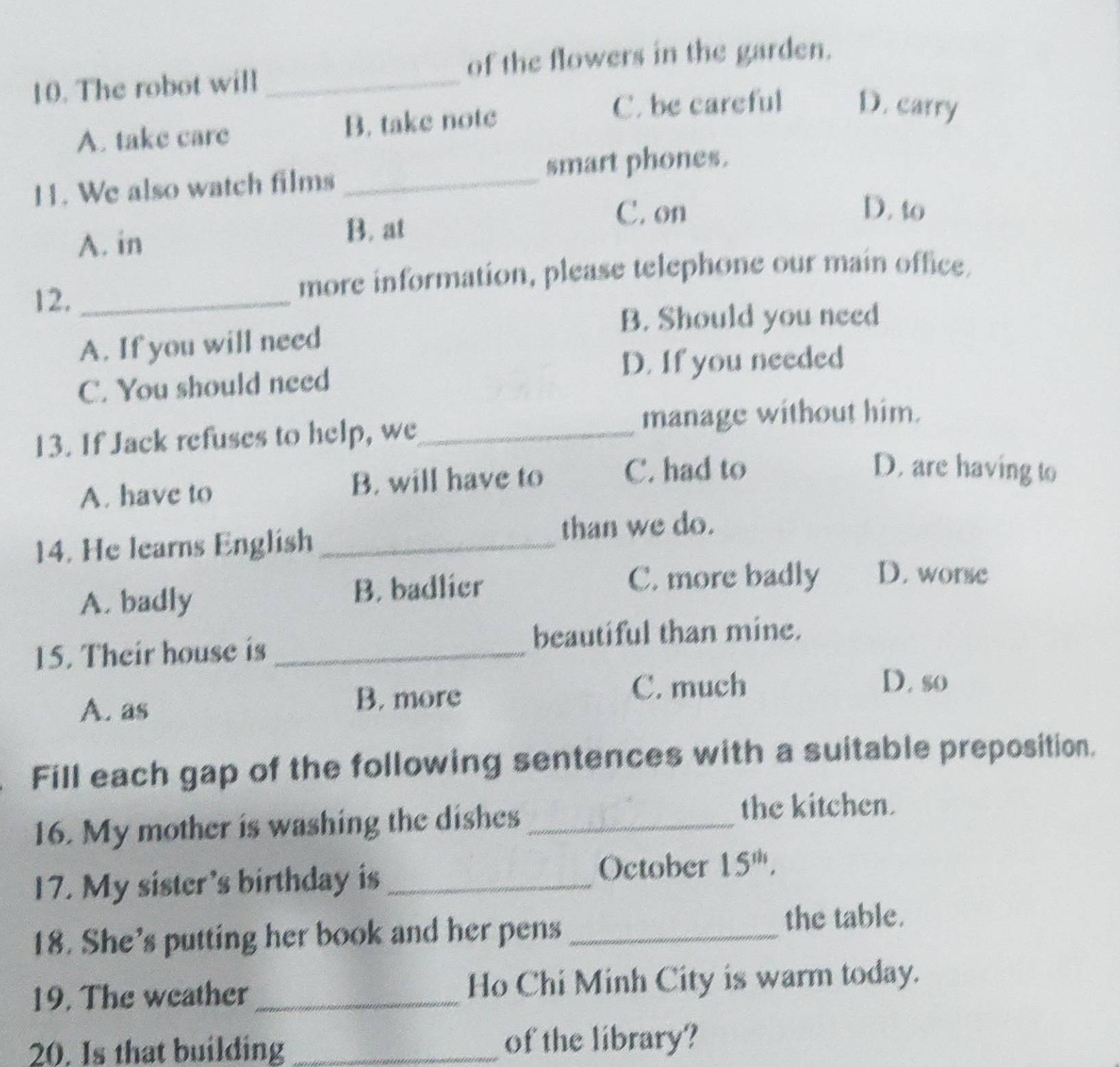 of the flowers in the garden.
10. The robot will_
A. take care B. take note
C. be careful D. carry
H. We also watch films _smart phones.
A. in B. at
C. on D. to
12._
more information, please telephone our main office.
B. Should you need
A. If you will need
D. If you needed
C. You should need
13. If Jack refuses to help, we_
manage without him.
A. have to B. will have to
C. had to D. are having to
14. He learns English_
than we do.
A. badly B. badlier
C. more badly D. worse
beautiful than mine.
15. Their house is_
A. as B. more
C. much D. so
Fill each gap of the following sentences with a suitable preposition.
16. My mother is washing the dishes_
the kitchen.
17. My sister's birthday is _October 15^(th), 
18. She's putting her book and her pens _the table.
19. The weather _Ho Chi Minh City is warm today.
20. Is that building _of the library?