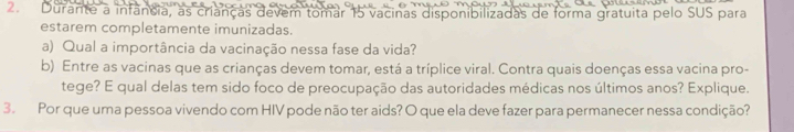 Durante a infancia, as crianças devem tomar 15 vacinas disponibilizadas de forma gratuita pelo SUS para 
estarem completamente imunizadas. 
a) Qual a importância da vacinação nessa fase da vida? 
b) Entre as vacinas que as crianças devem tomar, está a tríplice viral. Contra quais doenças essa vacina pro- 
tege? E qual delas tem sido foco de preocupação das autoridades médicas nos últimos anos? Explique. 
3. Por que uma pessoa vivendo com HIV pode não ter aids? O que ela deve fazer para permanecer nessa condição?