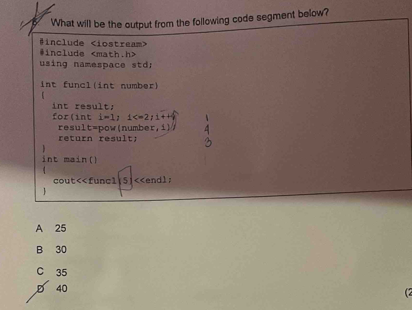 What will be the output from the following code segment below?
#include
#include
using namespace std;
int funcl(int number)
int result;
for(int i=1; 1 ; i++9
result=pow(number,i)
return result;
int main()
cout<<funcl5)<<endl;

 A 25
B 30
C 35
D 40
(2