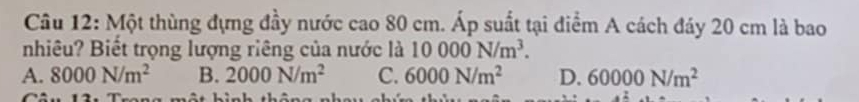 Một thùng đựng đầy nước cao 80 cm. Áp suất tại diểm A cách đáy 20 cm là bao
nhiêu? Biết trọng lượng riêng của nước là 10000N/m^3.
A. 8000N/m^2 B. 2000N/m^2 C. 6000N/m^2 D. 60000N/m^2