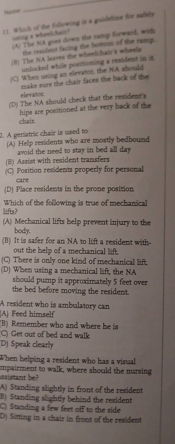 Name
_
11. Which of the following is a guideline for safely
using a wheelchair?
(A) The NA goes down the ramp forward, with
the resident facing the bottom of the ramp.
(B) The NA leaves the wheelchair's wheels
unlocked while positioning a resident in it
(C) When using an elevator, the NA should
make sure the chair faces the back of the
elevator.
(D) The NA should check that the resident's
hips are positioned at the very back of the
chair.
2. A geriatric chair is used to
(A) Help residents who are mostly bedbound
avoid the need to stay in bed all day
(B) Assist with resident transfers
(C) Position residents properly for personal
care
(D) Place residents in the prone position
Which of the following is true of mechanical
lifts?
(A) Mechanical lifts help prevent injury to the
body.
(B) It is safer for an NA to lift a resident with-
out the help of a mechanical lift.
(C) There is only one kind of mechanical lift.
(D) When using a mechanical lift, the NA
should pump it approximately 5 feet over
the bed before moving the resident.
A resident who is ambulatory can
(A) Feed himself
(B) Remember who and where he is
C) Get out of bed and walk
D) Speak clearly
When helping a resident who has a visual
impairment to walk, where should the nursing
assistant be?
A) Standing slightly in front of the resident
B) Standing slightly behind the resident
C) Standing a few feet off to the side
D) Sitting in a chair in front of the resident