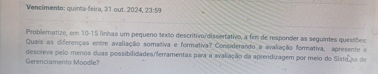 Vencimento: quinta-feira, 31 out. 2024 23:59 
Problematize, em 10-15 linhas um pequeno texto descritivo/dissertativo, a fim de responder as seguintes questões: 
Quais as diferenças entre avaliação somativa e formativa? Considerando a avaliação formativa, apresente e 
descreva pelo menos duas possibilidades/ferramentas para a avaliação da aprendizagem por meio do Siste na de 
Gerenciamento Moodle?